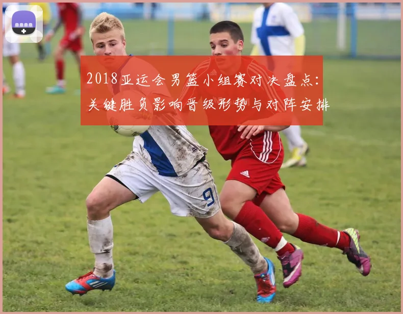 2018亚运会男篮小组赛对决盘点：关键胜负影响晋级形势与对阵安排