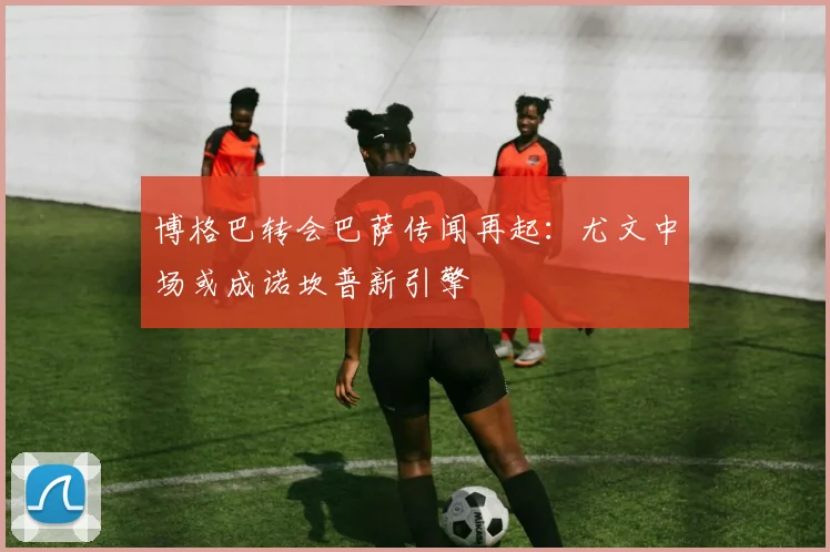 博格巴转会巴萨传闻再起：尤文中场或成诺坎普新引擎