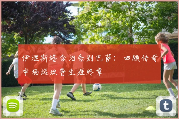 伊涅斯塔含泪告别巴萨：回顾传奇中场诺坎普生涯终章