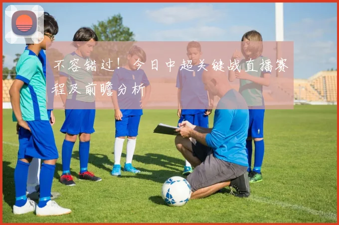 不容错过！今日中超关键战直播赛程及前瞻分析