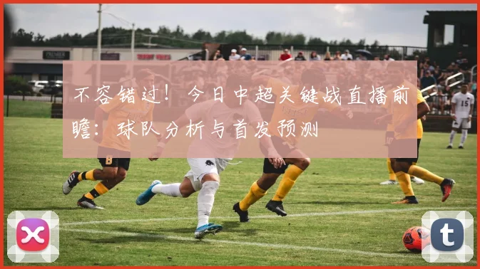 不容错过！今日中超关键战直播前瞻：球队分析与首发预测