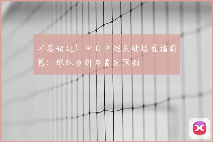 不容错过！今日中超关键战直播前瞻：球队分析与首发预测
