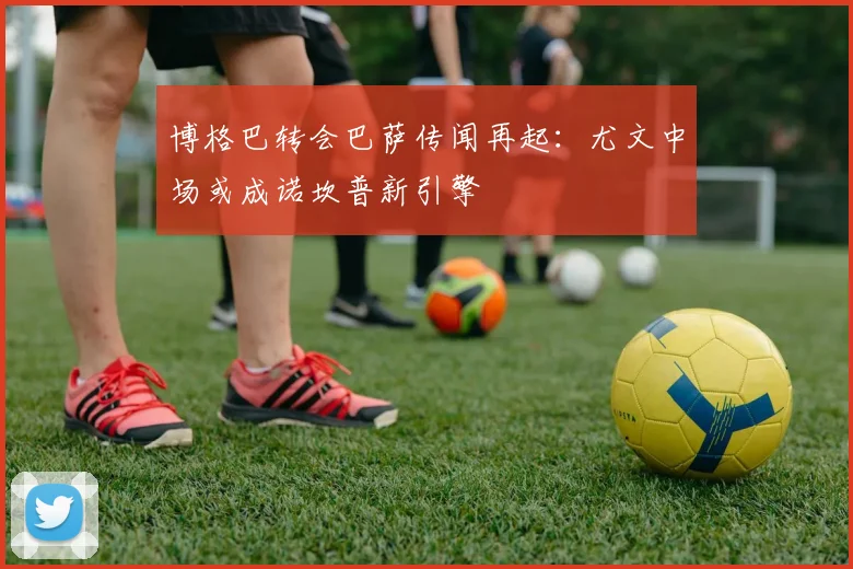 博格巴转会巴萨传闻再起：尤文中场或成诺坎普新引擎