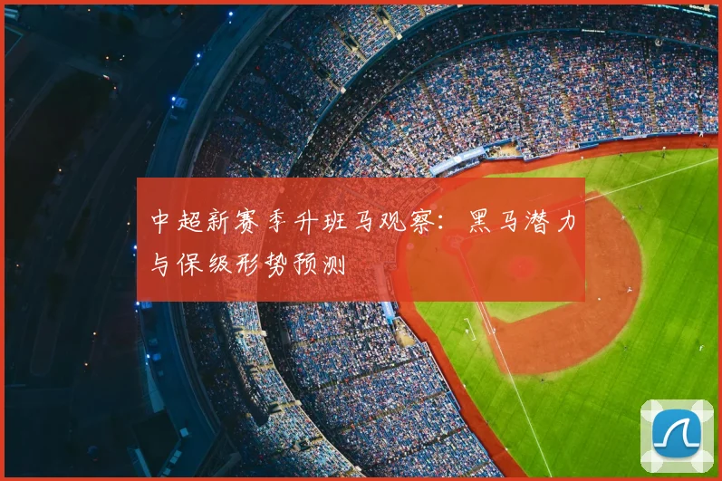 中超新赛季升班马观察：黑马潜力与保级形势预测