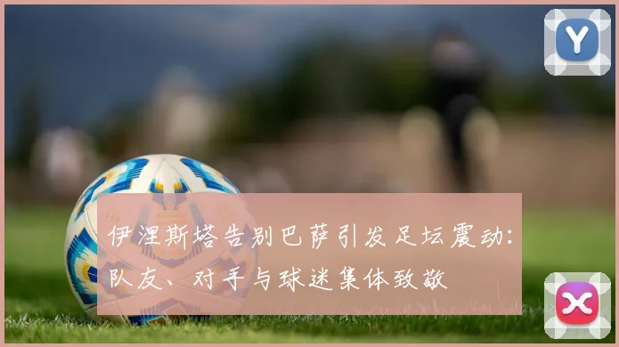 伊涅斯塔告别巴萨引发足坛震动：队友、对手与球迷集体致敬