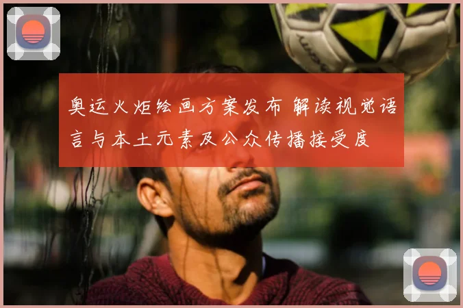 奥运火炬绘画方案发布 解读视觉语言与本土元素及公众传播接受度