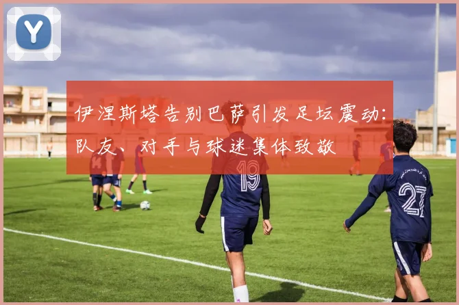 伊涅斯塔告别巴萨引发足坛震动：队友、对手与球迷集体致敬